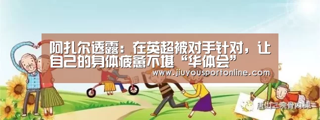 阿扎尔透露:在英超被对手针对,让自己的身体疲惫不堪“华体会”(图1) 华体会app